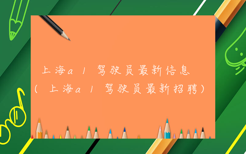 上海a1驾驶员最新信息 (上海a1驾驶员最新招聘)